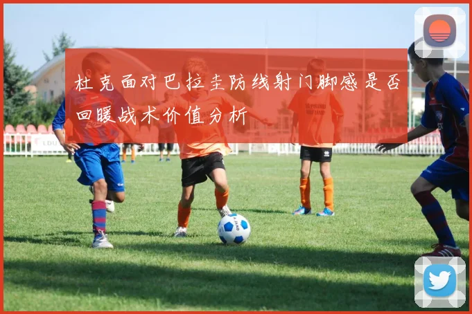 杜克面对巴拉圭防线射门脚感是否回暖战术价值分析