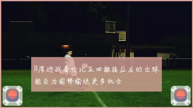 B席迎战哥伦比亚回撤接应后的出球能否为前锋输送更多机会