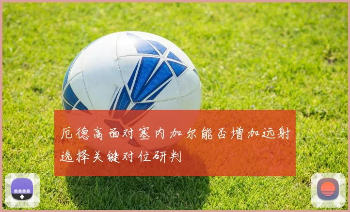 厄德高面对塞内加尔能否增加远射选择关键对位研判