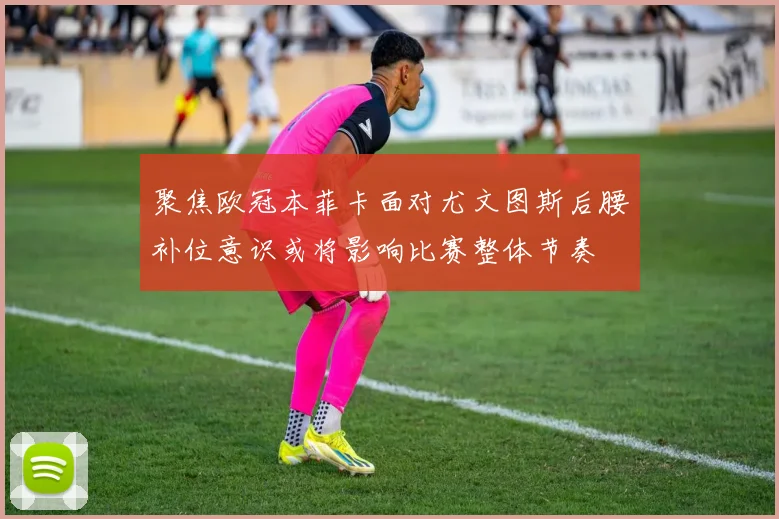聚焦欧冠本菲卡面对尤文图斯后腰补位意识或将影响比赛整体节奏