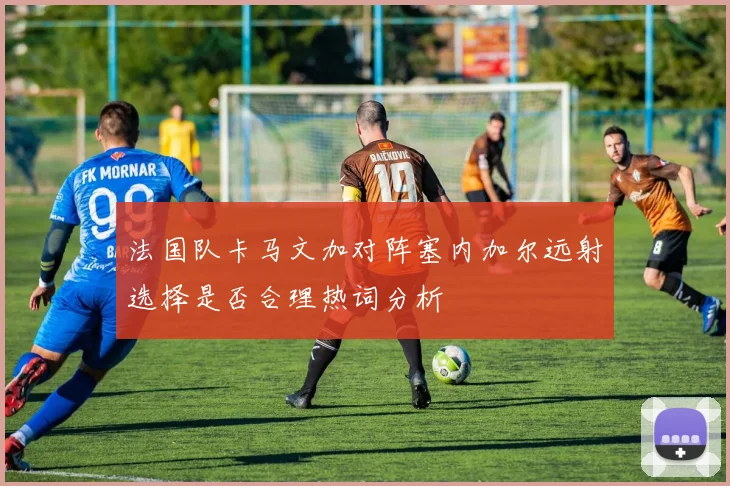 法国队卡马文加对阵塞内加尔远射选择是否合理热词分析