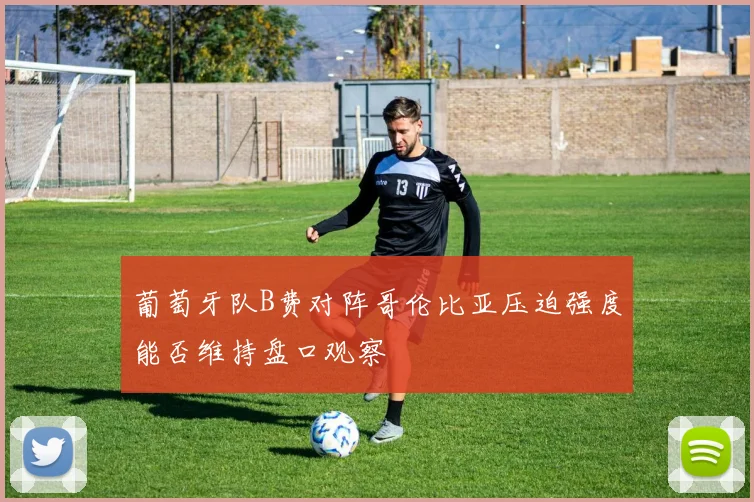 葡萄牙队B费对阵哥伦比亚压迫强度能否维持盘口观察