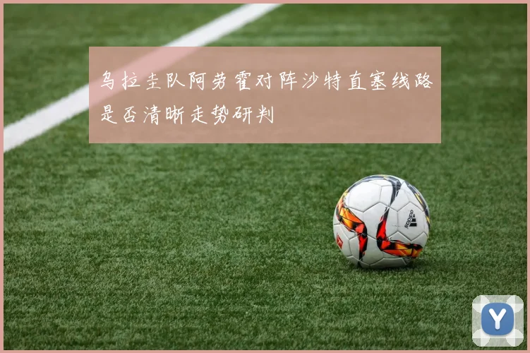 乌拉圭队阿劳霍对阵沙特直塞线路是否清晰走势研判
