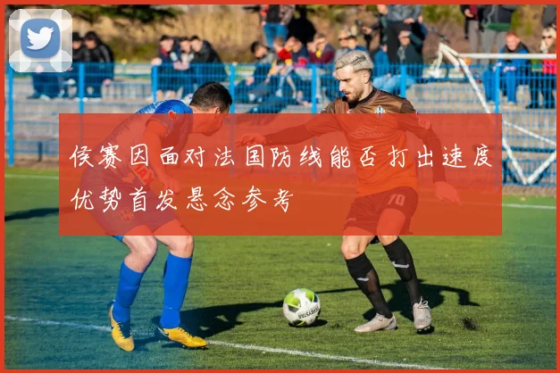 侯赛因面对法国防线能否打出速度优势首发悬念参考