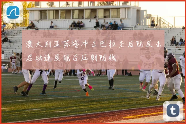 澳大利亚苏塔冲击巴拉圭后防反击启动速度能否压制防线